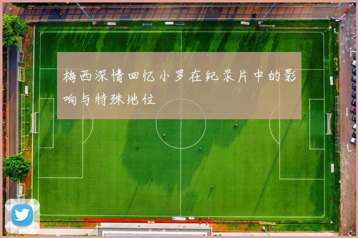 梅西深情回忆小罗在纪录片中的影响与特殊地位