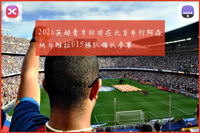 2026英超青年杯将在北京举行阿森纳与维拉U15梯队确认参赛