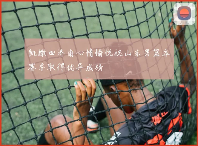 凯撒回济南心情愉悦祝山东男篮本赛季取得优异成绩