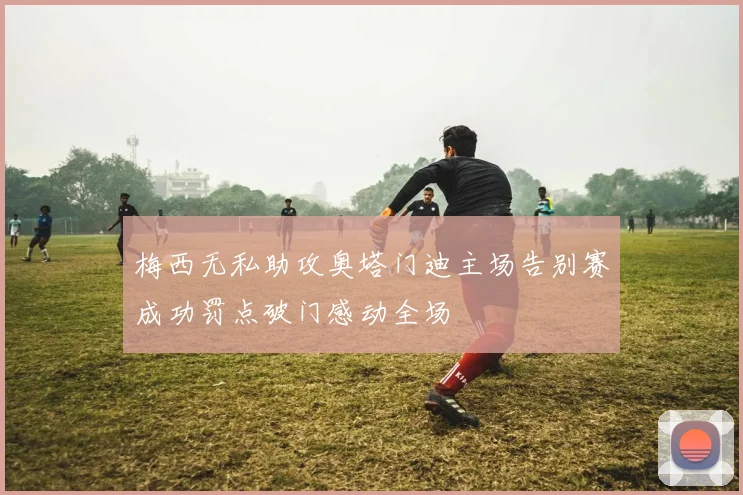 梅西无私助攻奥塔门迪主场告别赛成功罚点破门感动全场