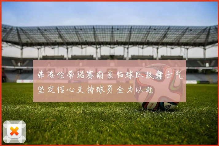 弗洛伦蒂诺赛前亲临球队鼓舞士气坚定信心支持球员全力以赴