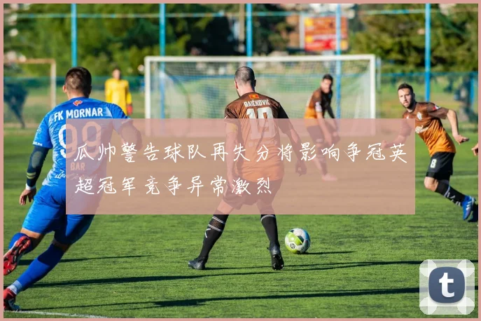 瓜帅警告球队再失分将影响争冠英超冠军竞争异常激烈