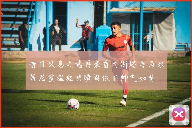 昔日叹息之墙再聚首内斯塔与马尔蒂尼重温经典瞬间依旧帅气如昔