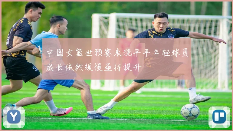 中国女篮世预赛表现平平年轻球员成长依然缓慢亟待提升