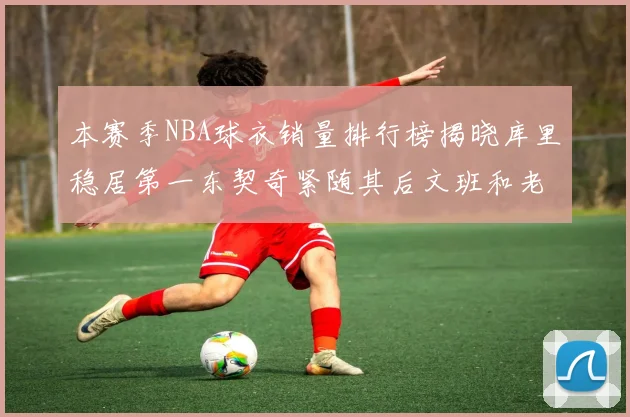本赛季NBA球衣销量排行榜揭晓库里稳居第一东契奇紧随其后文班和老詹表现不俗