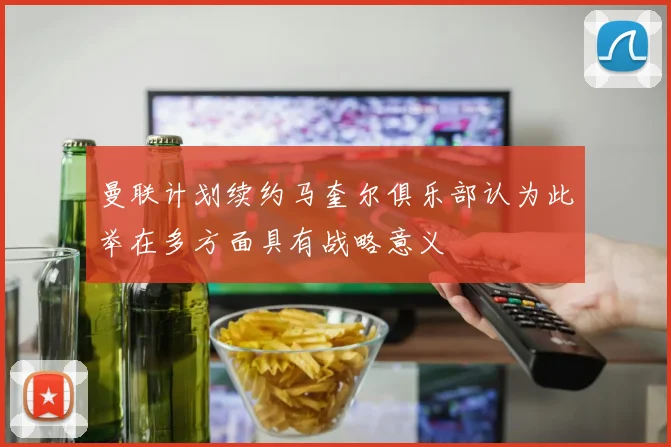 曼联计划续约马奎尔俱乐部认为此举在多方面具有战略意义