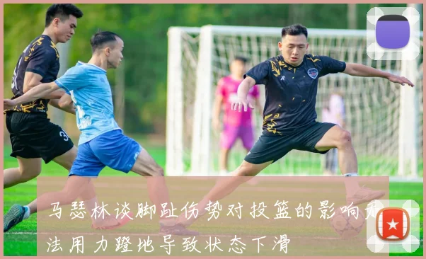 马瑟林谈脚趾伤势对投篮的影响无法用力蹬地导致状态下滑