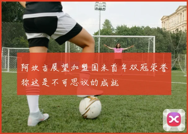 阿坎吉展望加盟国米首年双冠荣誉称这是不可思议的成就