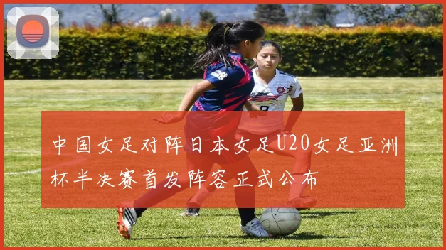 中国女足对阵日本女足U20女足亚洲杯半决赛首发阵容正式公布