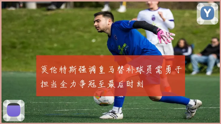 莫伦特斯强调皇马替补球员需勇于担当全力争冠至最后时刻