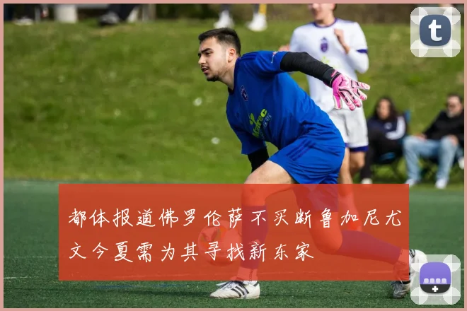 都体报道佛罗伦萨不买断鲁加尼尤文今夏需为其寻找新东家
