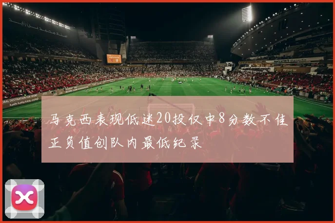 马克西表现低迷20投仅中8分数不佳正负值创队内最低纪录